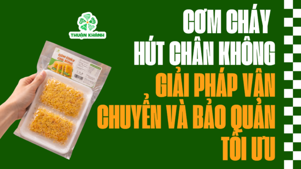 Cơm cháy hút chân không Thuận Khánh | Giải pháp vận chuyển và bảo quản tối ưu